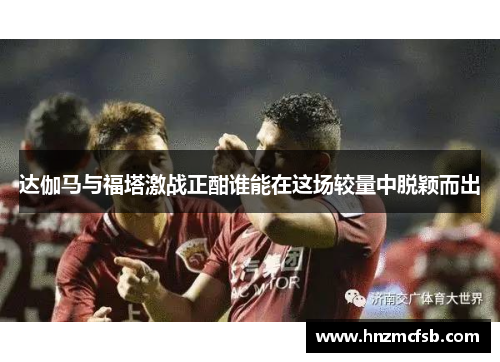 达伽马与福塔激战正酣谁能在这场较量中脱颖而出